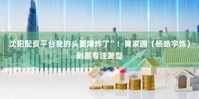 沈阳配资平台我的头要爆炸了”！黄家圆（杨皓宇饰）则是专注发型